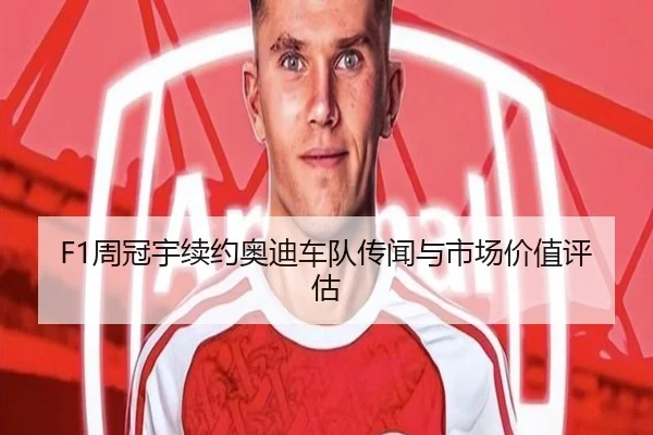 F1周冠宇续约奥迪车队传闻与市场价值评估