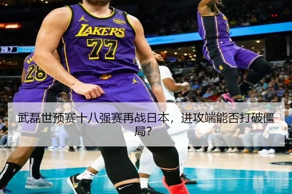 武磊世预赛十八强赛再战日本，进攻端能否打破僵局？