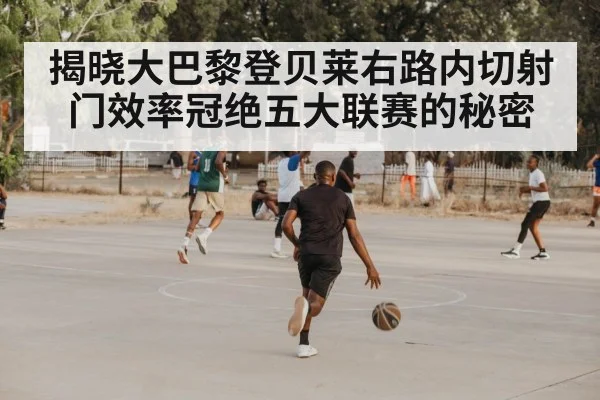 揭晓大巴黎登贝莱右路内切射门效率冠绝五大联赛的秘密