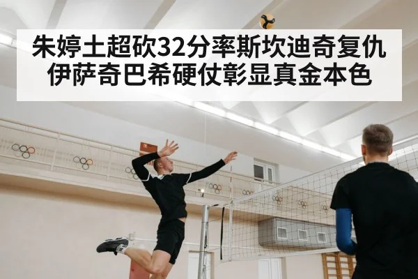 朱婷土超砍32分率斯坎迪奇复仇伊萨奇巴希硬仗彰显真金本色