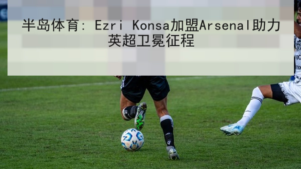 半岛体育: Ezri Konsa加盟Arsenal助力英超卫冕征程
